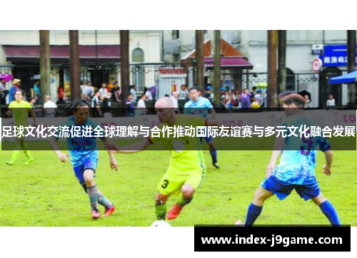 足球文化交流促进全球理解与合作推动国际友谊赛与多元文化融合发展
