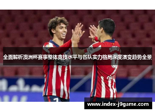 全面解析澳洲杯赛事整体竞技水平与各队实力格局深度演变趋势全景