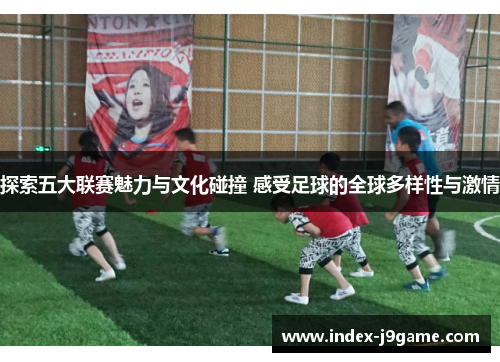 探索五大联赛魅力与文化碰撞 感受足球的全球多样性与激情