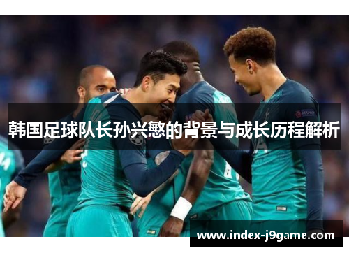 韩国足球队长孙兴慜的背景与成长历程解析 韩国足球队长孙兴慜的背景与成长历程解析