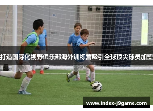 打造国际化视野俱乐部海外训练营吸引全球顶尖球员加盟 打造国际化视野俱乐部海外训练营吸引全球顶尖球员加盟